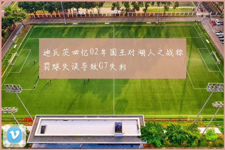 迪瓦茨回忆02年国王对湖人之战称罚球失误导致G7失利
