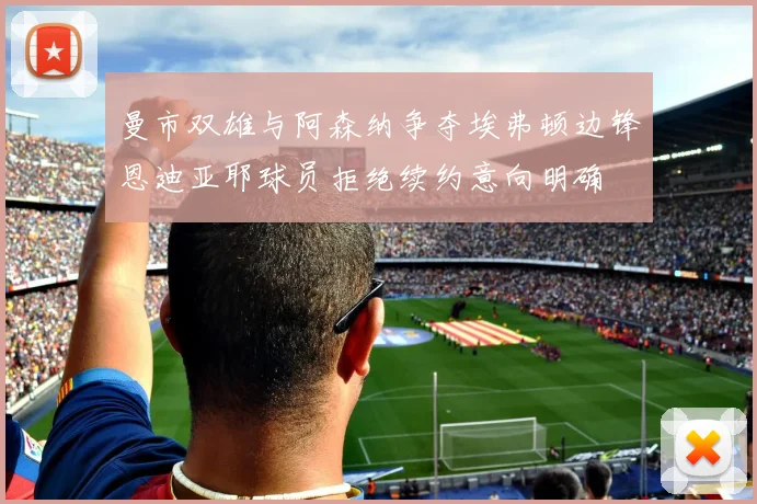曼市双雄与阿森纳争夺埃弗顿边锋恩迪亚耶球员拒绝续约意向明确