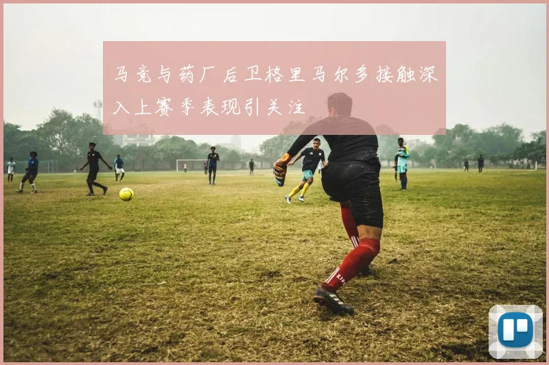 马竞与药厂后卫格里马尔多接触深入上赛季表现引关注