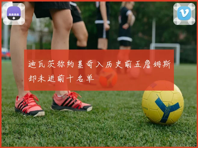 迪瓦茨称约基奇入历史前五詹姆斯却未进前十名单