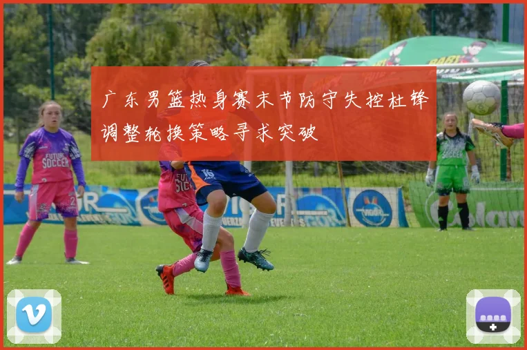 广东男篮热身赛末节防守失控杜锋调整轮换策略寻求突破