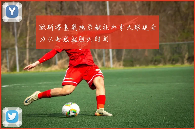 欧斯塔基奥绝杀献礼加拿大球迷全力以赴成就胜利时刻