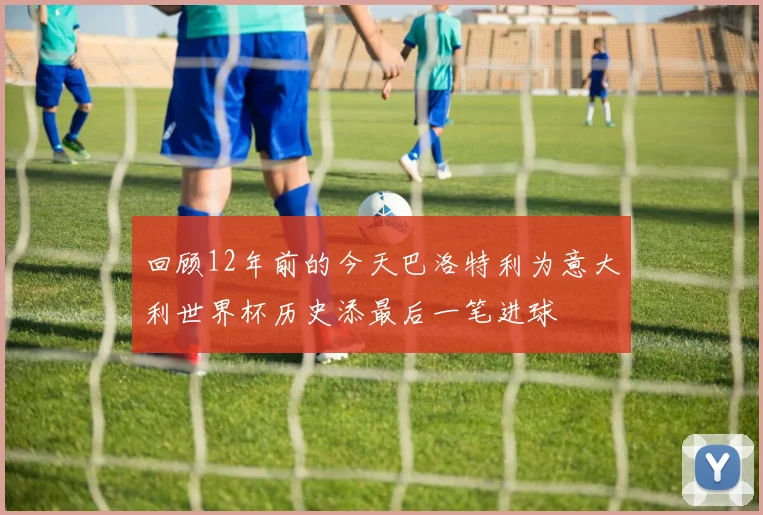 回顾12年前的今天巴洛特利为意大利世界杯历史添最后一笔进球