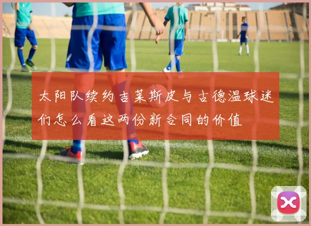 太阳队续约吉莱斯皮与古德温球迷们怎么看这两份新合同的价值