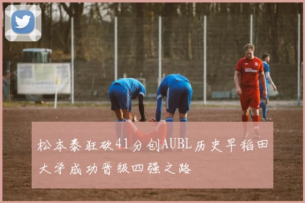 松本泰狂砍41分创AUBL历史早稻田大学成功晋级四强之路