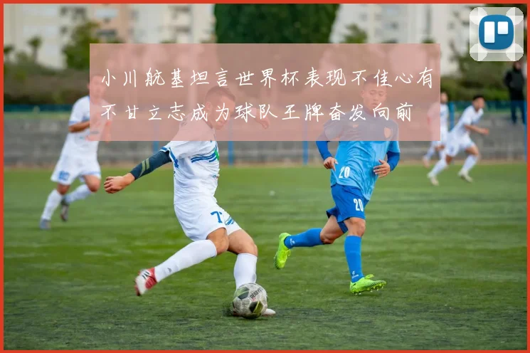 小川航基坦言世界杯表现不佳心有不甘立志成为球队王牌奋发向前