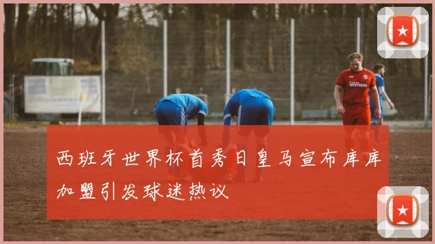 西班牙世界杯首秀日皇马宣布库库加盟引发球迷热议