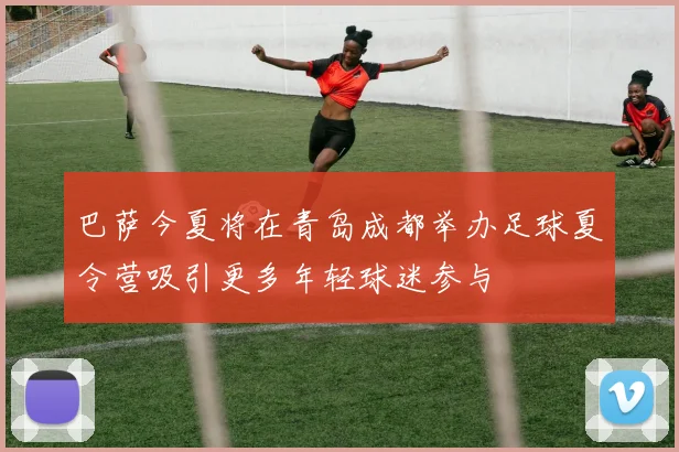 巴萨今夏将在青岛成都举办足球夏令营吸引更多年轻球迷参与