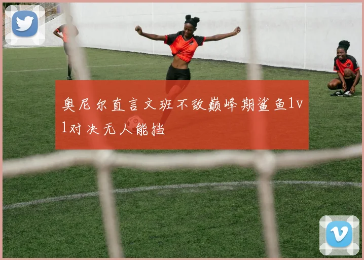 奥尼尔直言文班不敌巅峰期鲨鱼1v1对决无人能挡