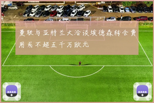 曼联与亚特兰大洽谈埃德森转会费用或不超五千万欧元
