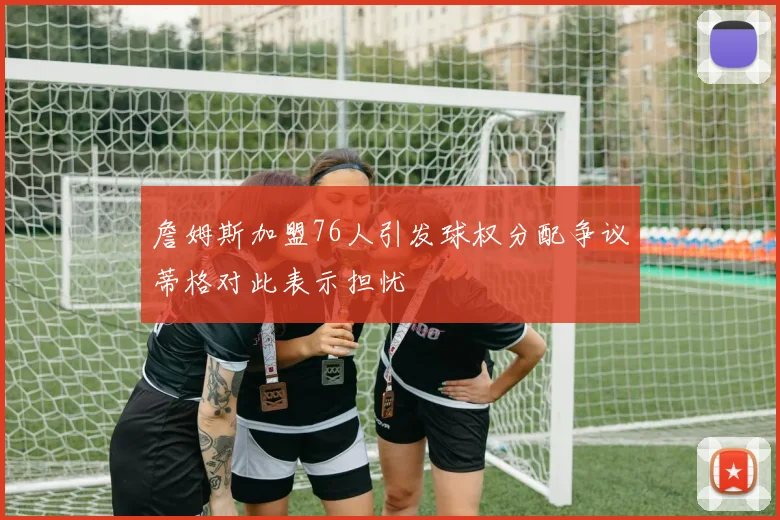 詹姆斯加盟76人引发球权分配争议蒂格对此表示担忧