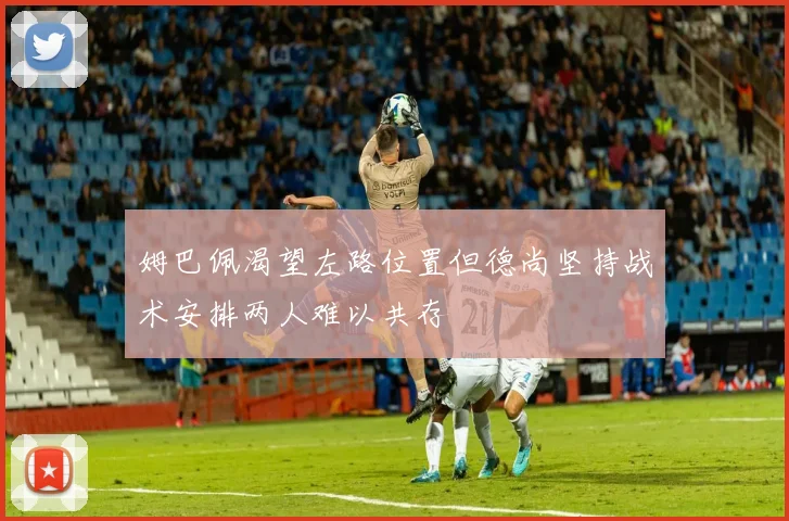 姆巴佩渴望左路位置但德尚坚持战术安排两人难以共存