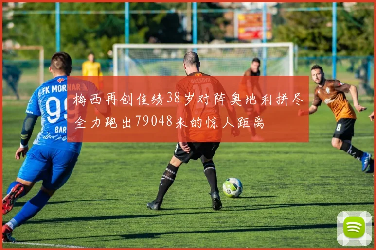 梅西再创佳绩38岁对阵奥地利拼尽全力跑出79048米的惊人距离