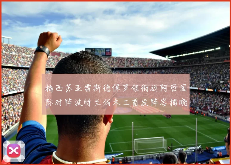 梅西苏亚雷斯德保罗领衔迈阿密国际对阵波特兰伐木工首发阵容揭晓