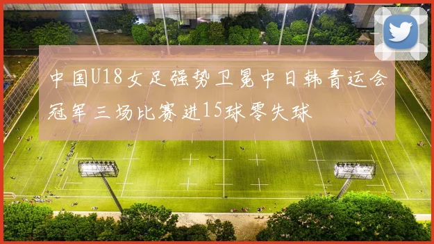 中国U18女足强势卫冕中日韩青运会冠军三场比赛进15球零失球