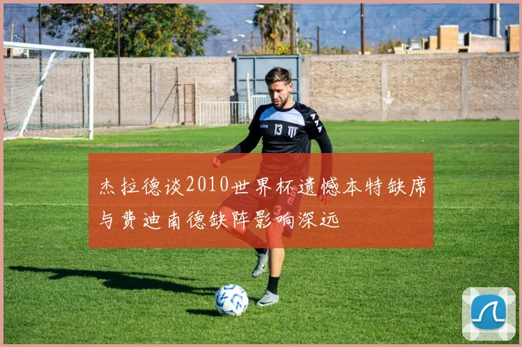杰拉德谈2010世界杯遗憾本特缺席与费迪南德缺阵影响深远