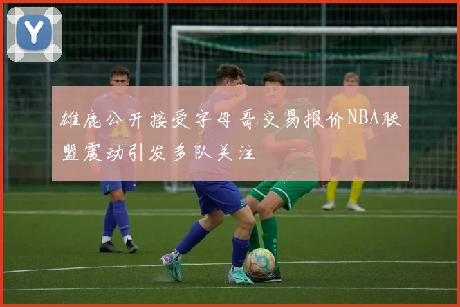雄鹿公开接受字母哥交易报价NBA联盟震动引发多队关注