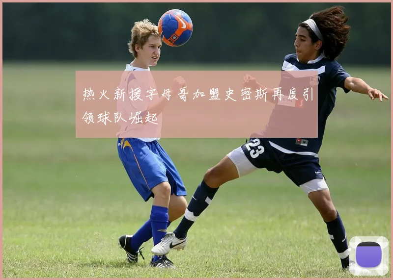 热火新援字母哥加盟史密斯再度引领球队崛起